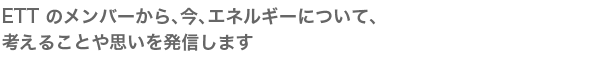 ETT のメンバーから、今、エネルギーについて、考えることや思いを発信します