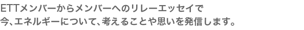 ETT のメンバーから、今、エネルギーについて、考えることや思いを発信します